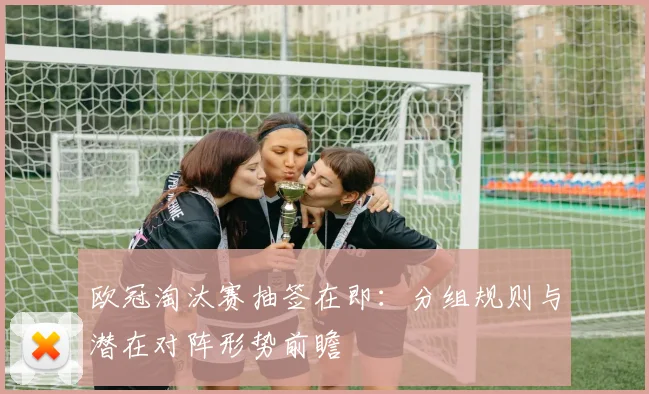 欧冠淘汰赛抽签在即：分组规则与潜在对阵形势前瞻