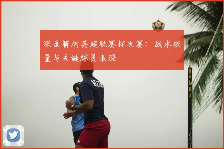 深度解析英超联赛杯决赛：战术较量与关键球员表现