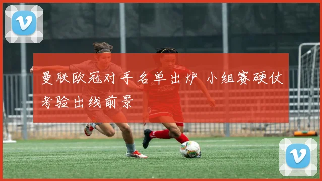 曼联欧冠对手名单出炉 小组赛硬仗考验出线前景