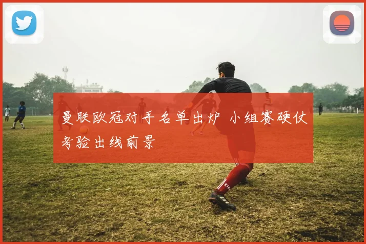 曼联欧冠对手名单出炉 小组赛硬仗考验出线前景