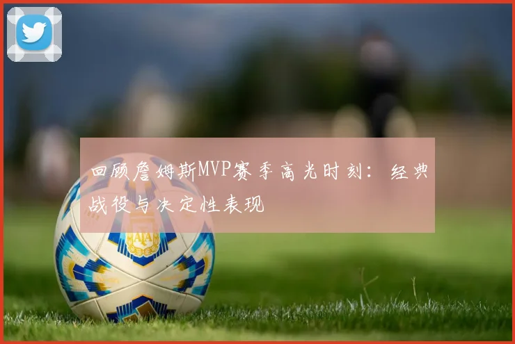 回顾詹姆斯MVP赛季高光时刻：经典战役与决定性表现