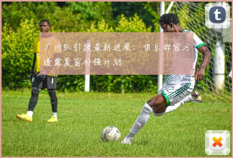 广州队引援最新进展：俱乐部官方透露夏窗补强计划