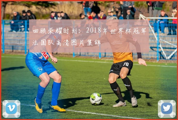 回顾荣耀时刻：2018年世界杯冠军法国队高清图片集锦