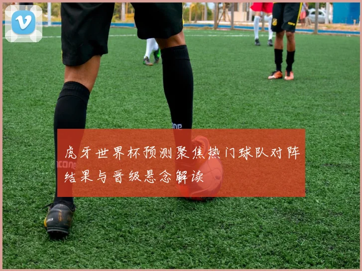 虎牙世界杯预测聚焦热门球队对阵结果与晋级悬念解读