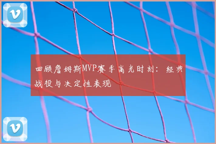 回顾詹姆斯MVP赛季高光时刻：经典战役与决定性表现