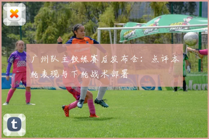 广州队主教练赛后发布会：点评本轮表现与下轮战术部署