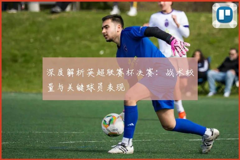 深度解析英超联赛杯决赛：战术较量与关键球员表现