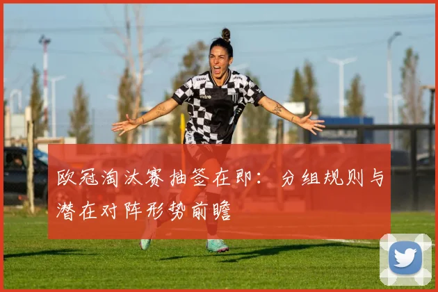 欧冠淘汰赛抽签在即：分组规则与潜在对阵形势前瞻