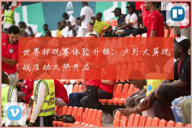 世界杯观赛体验升级：户外大屏观战活动火热开启