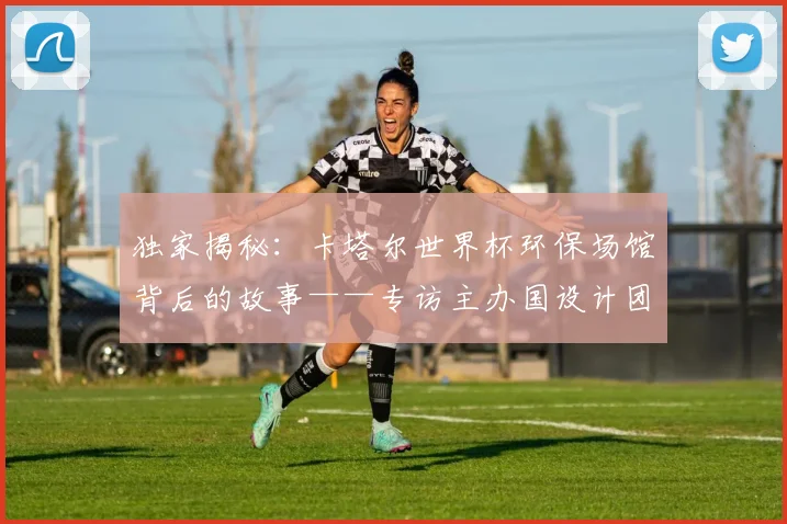 独家揭秘:卡塔尔世界杯环保场馆背后的故事——专访主办国设计团队