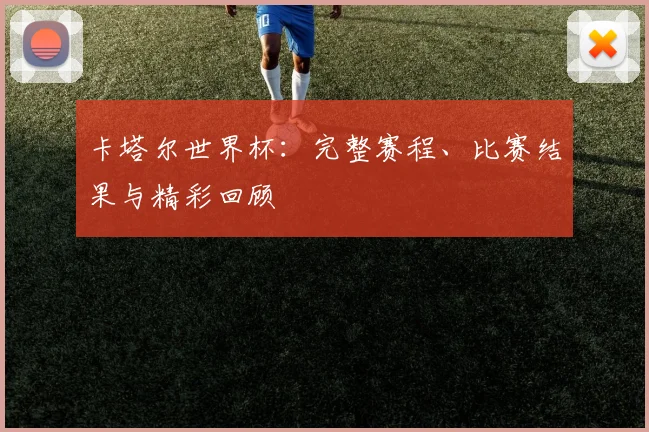 卡塔尔世界杯：完整赛程、比赛结果与精彩回顾