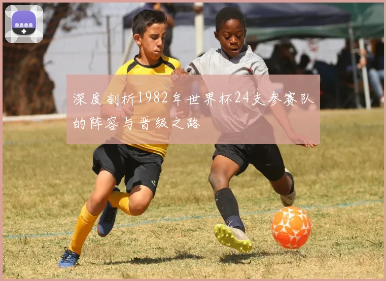 深度剖析1982年世界杯24支参赛队的阵容与晋级之路