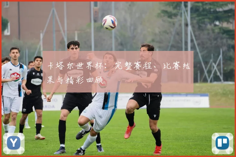 卡塔尔世界杯：完整赛程、比赛结果与精彩回顾
