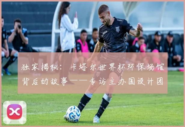 独家揭秘:卡塔尔世界杯环保场馆背后的故事——专访主办国设计团队