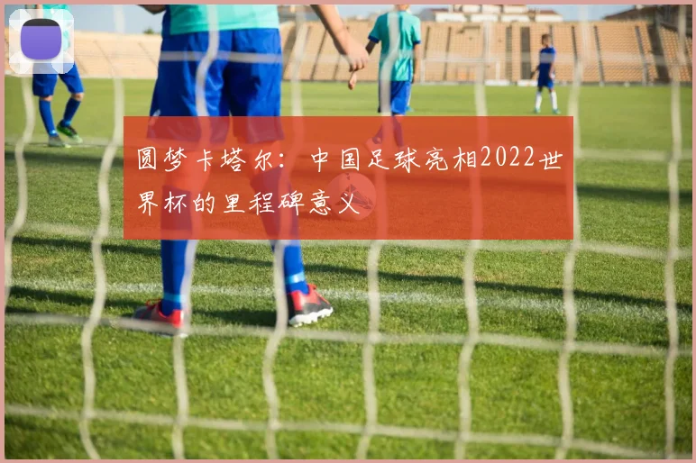 圆梦卡塔尔：中国足球亮相2022世界杯的里程碑意义